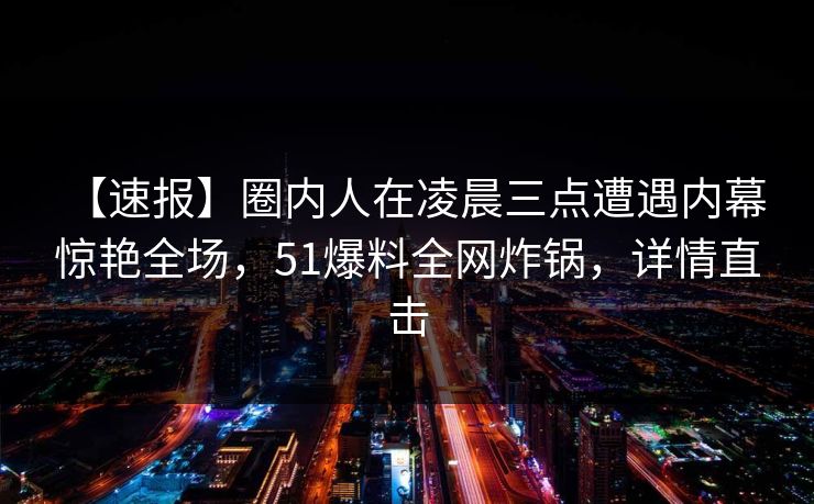 【速报】圈内人在凌晨三点遭遇内幕 惊艳全场，51爆料全网炸锅，详情直击