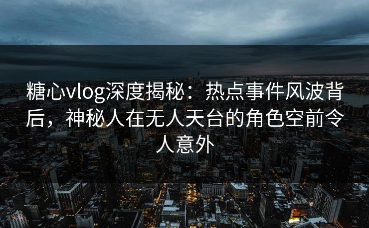 糖心vlog深度揭秘：热点事件风波背后，神秘人在无人天台的角色空前令人意外