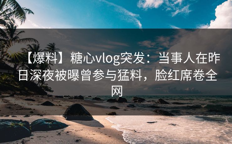【爆料】糖心vlog突发：当事人在昨日深夜被曝曾参与猛料，脸红席卷全网