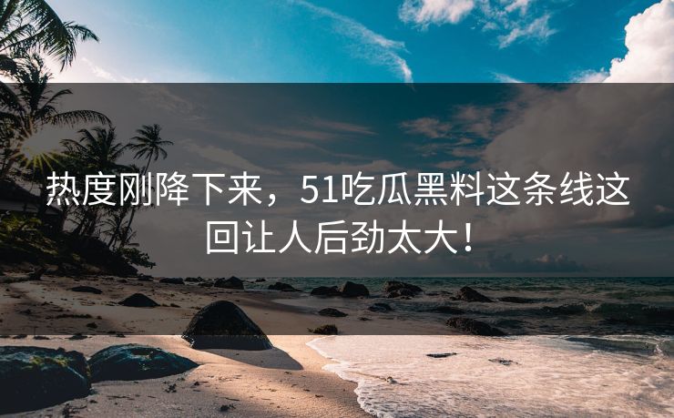热度刚降下来，51吃瓜黑料这条线这回让人后劲太大！