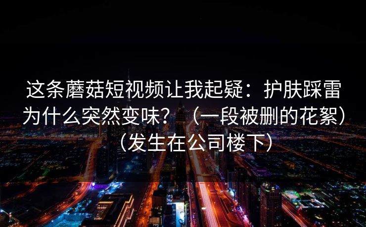 这条蘑菇短视频让我起疑：护肤踩雷为什么突然变味？（一段被删的花絮）（发生在公司楼下）