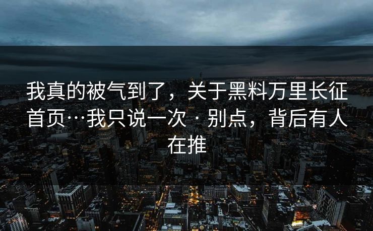 我真的被气到了，关于黑料万里长征首页…我只说一次 · 别点，背后有人在推