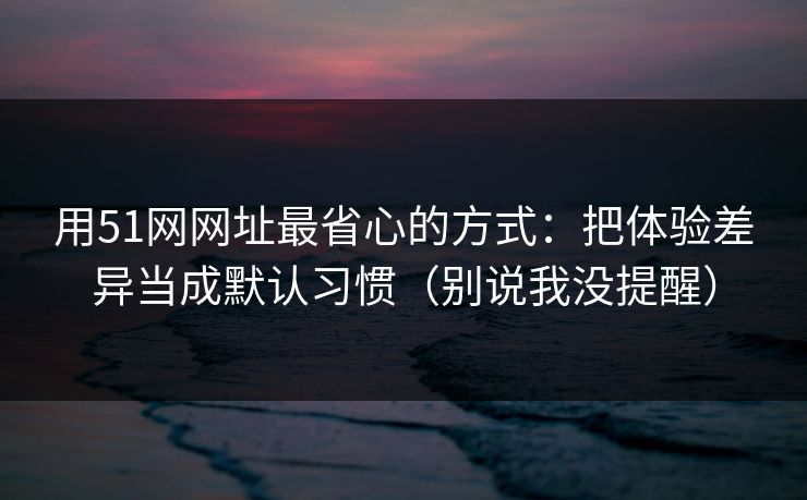 用51网网址最省心的方式：把体验差异当成默认习惯（别说我没提醒）