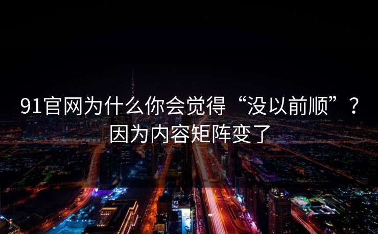 91官网为什么你会觉得“没以前顺”？因为内容矩阵变了