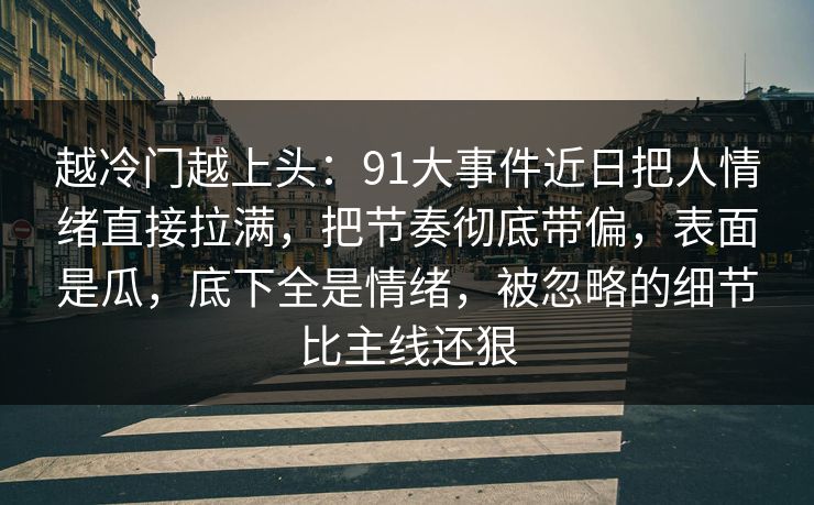 越冷门越上头：91大事件近日把人情绪直接拉满，把节奏彻底带偏，表面是瓜，底下全是情绪，被忽略的细节比主线还狠