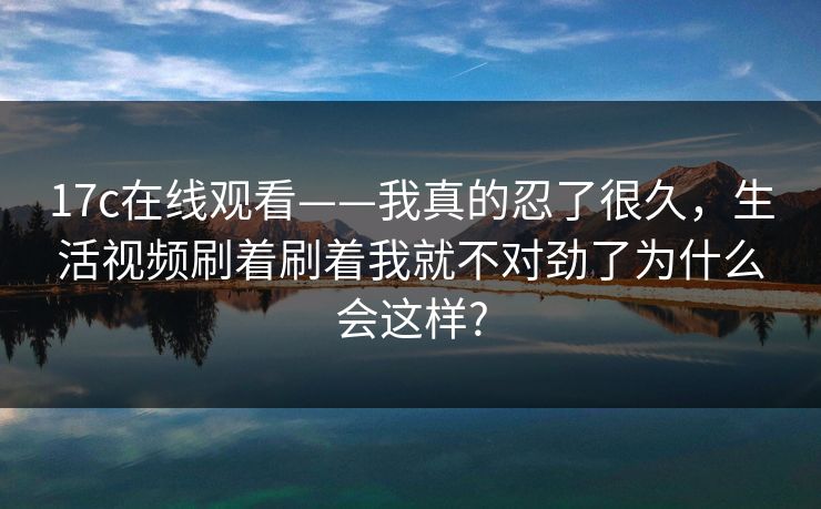 17c在线观看——我真的忍了很久，生活视频刷着刷着我就不对劲了为什么会这样?