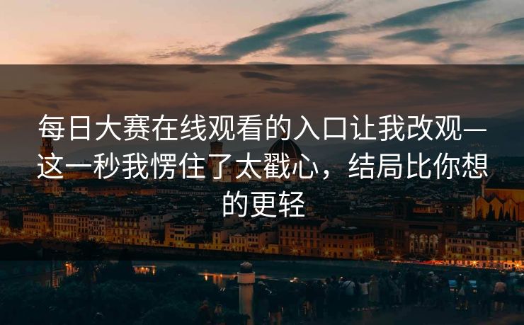 每日大赛在线观看的入口让我改观—这一秒我愣住了太戳心，结局比你想的更轻