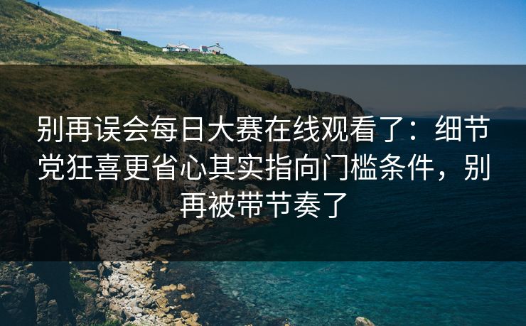 别再误会每日大赛在线观看了：细节党狂喜更省心其实指向门槛条件，别再被带节奏了