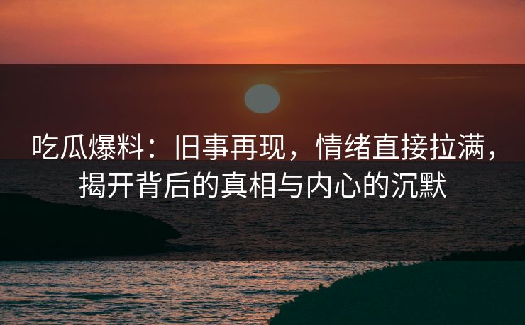 吃瓜爆料：旧事再现，情绪直接拉满，揭开背后的真相与内心的沉默