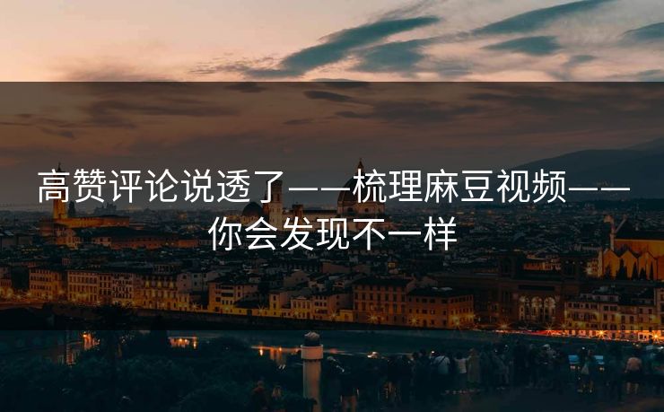 高赞评论说透了——梳理麻豆视频——你会发现不一样 高赞评论说透了——梳理麻豆视频——你会发现不一样