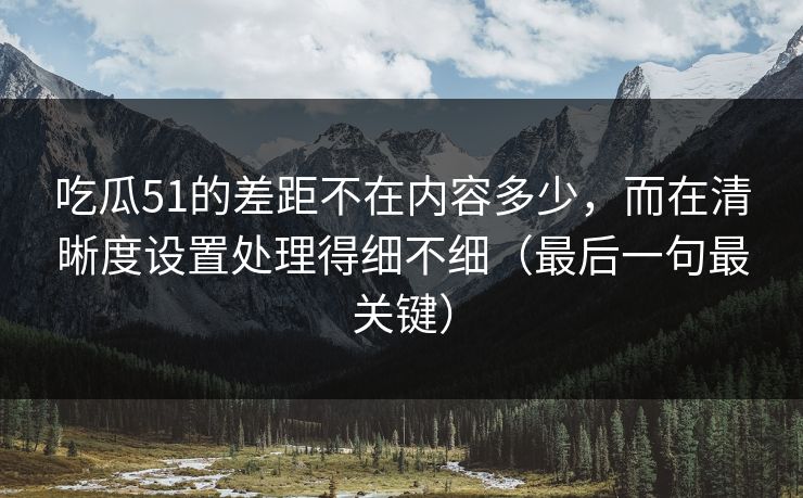 吃瓜51的差距不在内容多少，而在清晰度设置处理得细不细（最后一句最关键）