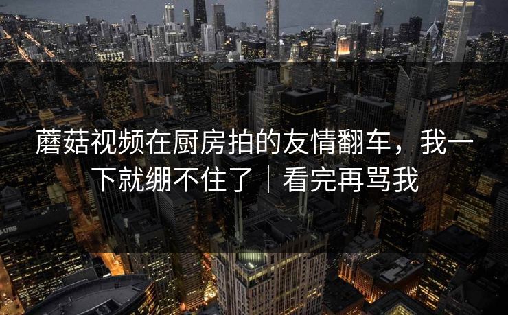 蘑菇视频在厨房拍的友情翻车，我一下就绷不住了｜看完再骂我