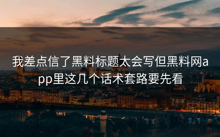 我差点信了黑料标题太会写但黑料网app里这几个话术套路要先看