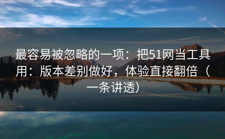最容易被忽略的一项：把51网当工具用：版本差别做好，体验直接翻倍（一条讲透）