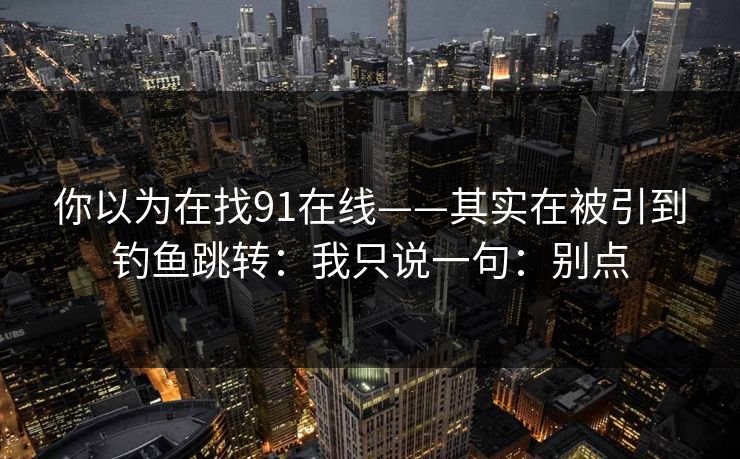 你以为在找91在线——其实在被引到钓鱼跳转：我只说一句：别点