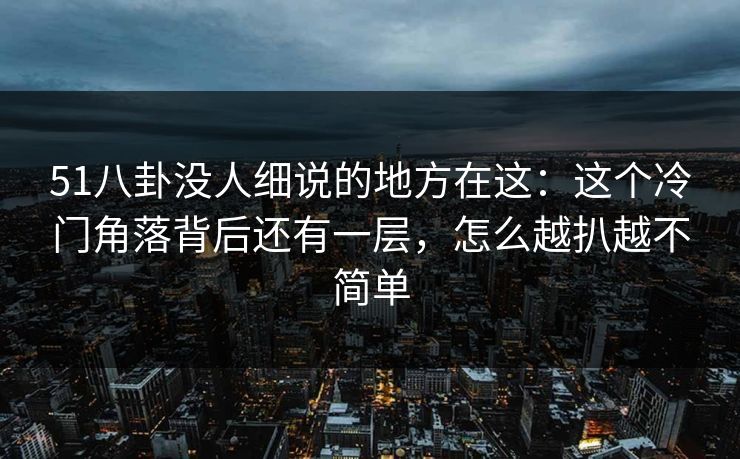 51八卦没人细说的地方在这：这个冷门角落背后还有一层，怎么越扒越不简单