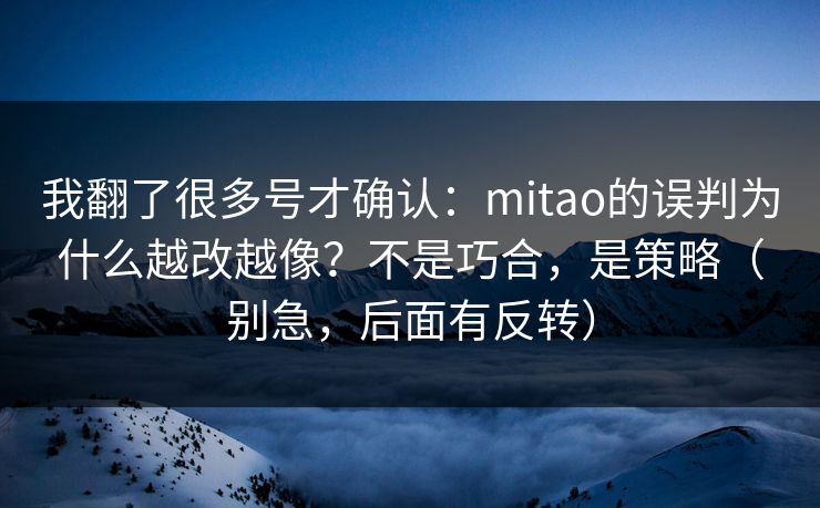 我翻了很多号才确认：mitao的误判为什么越改越像？不是巧合，是策略（别急，后面有反转）