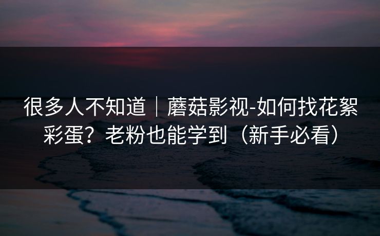 很多人不知道|蘑菇影视-如何找花絮彩蛋?老粉也能学到(新手必看) 很多人不知道|蘑菇影视-如何找花絮彩蛋?老粉也能学到(新手必看)