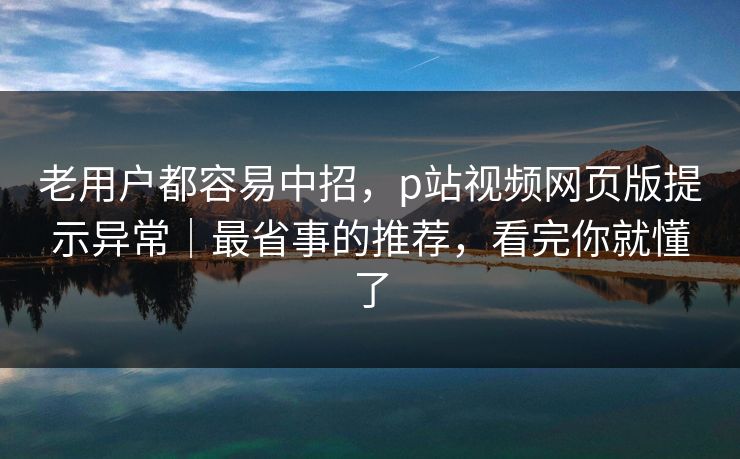 老用户都容易中招，p站视频网页版提示异常｜最省事的推荐，看完你就懂了